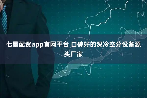 七星配资app官网平台 口碑好的深冷空分设备源头厂家