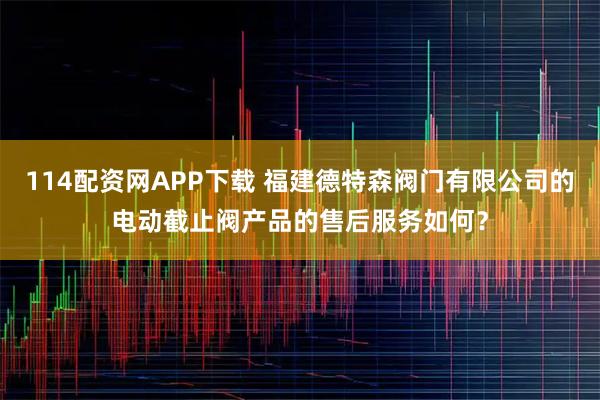 114配资网APP下载 福建德特森阀门有限公司的电动截止阀产品的售后服务如何?