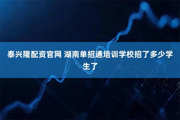 泰兴隆配资官网 湖南单招通培训学校招了多少学生了