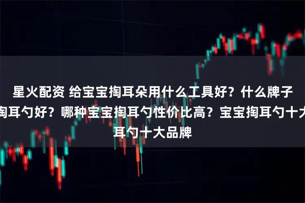 星火配资 给宝宝掏耳朵用什么工具好？什么牌子宝宝掏耳勺好？哪种宝宝掏耳勺性价比高？宝宝掏耳勺十大品牌