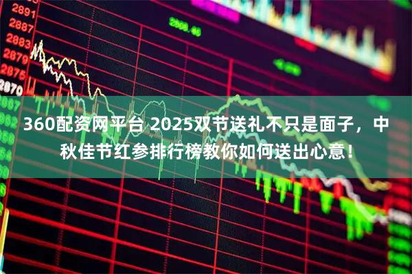 360配资网平台 2025双节送礼不只是面子，中秋佳节红参排行榜教你如何送出心意！