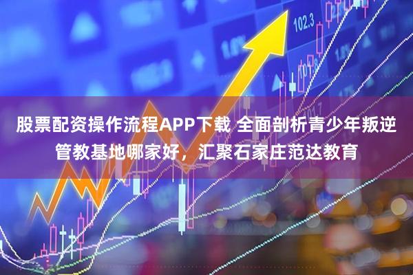 股票配资操作流程APP下载 全面剖析青少年叛逆管教基地哪家好，汇聚石家庄范达教育