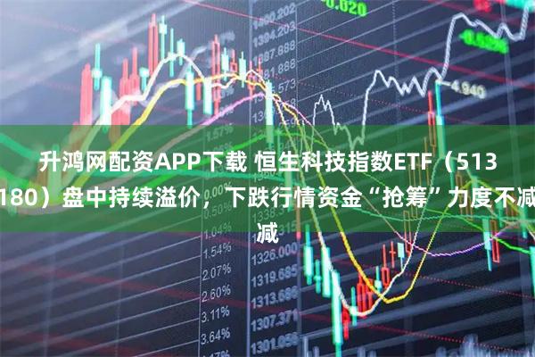 升鸿网配资APP下载 恒生科技指数ETF（513180）盘中持续溢价，下跌行情资金“抢筹”力度不减