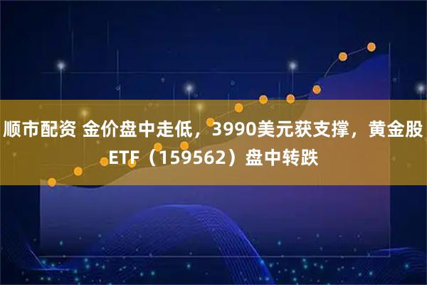 顺市配资 金价盘中走低,3990美元获支撑,黄金股ETF(159562)盘中转跌