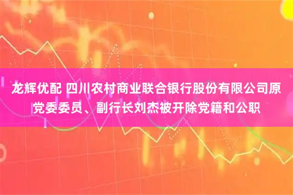 龙辉优配 四川农村商业联合银行股份有限公司原党委委员、副行长刘杰被开除党籍和公职