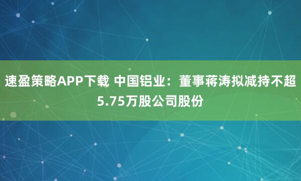 速盈策略APP下载 中国铝业:董事蒋涛拟减持不超5.75万股公司股份