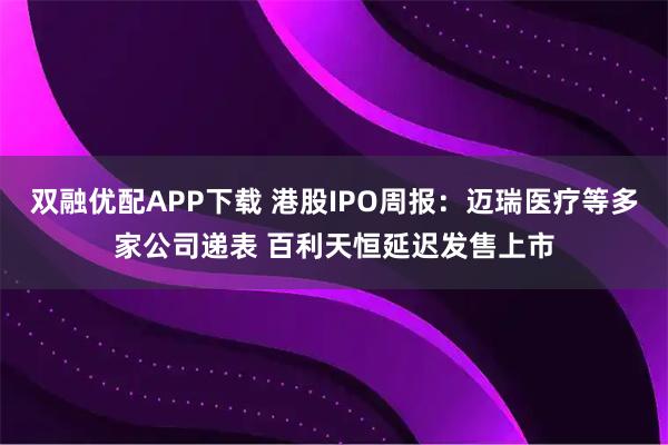 双融优配APP下载 港股IPO周报:迈瑞医疗等多家公司递表 百利天恒延迟发售上市