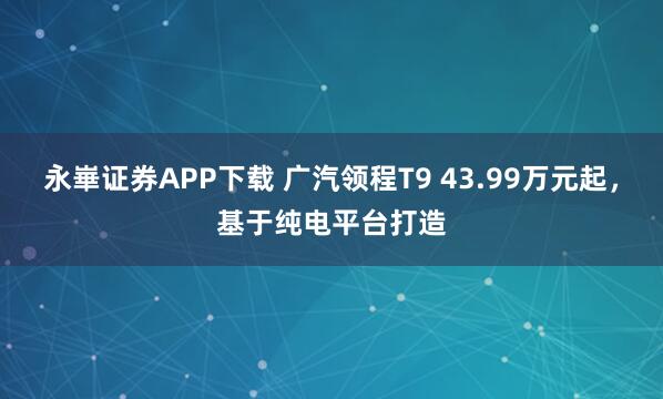 永崋证券APP下载 广汽领程T9 43.99万元起,基于纯电平台打造