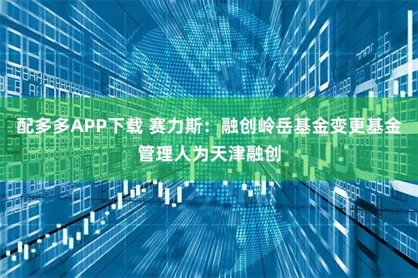 配多多APP下载 赛力斯:融创岭岳基金变更基金管理人为天津融创