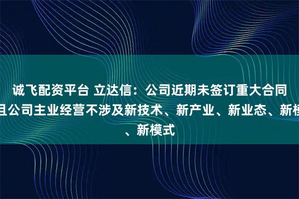 诚飞配资平台 立达信:公司近期未签订重大合同,且公司主业经营不涉及新技术、新产业、新业态、新模式