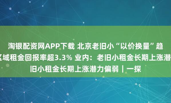 淘银配资网APP下载 北京老旧小“以价换量”趋势显著 部分区域租金回报率超3.3% 业内:老旧小租金长期上涨潜力偏弱|一探