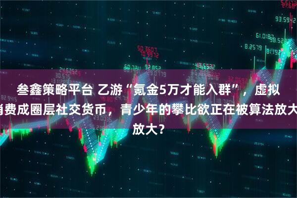 叁鑫策略平台 乙游“氪金5万才能入群”,虚拟消费成圈层社交货币,青少年的攀比欲正在被算法放大?