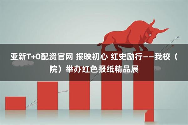 亚新T+0配资官网 报映初心 红史励行——我校(院)举办红色报纸精品展
