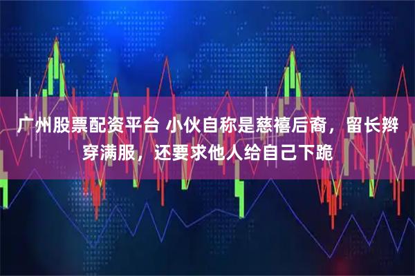 广州股票配资平台 小伙自称是慈禧后裔，留长辫穿满服，还要求他人给自己下跪