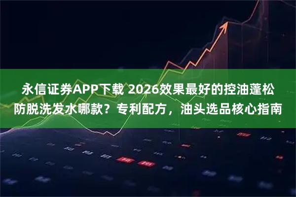 永信证券APP下载 2026效果最好的控油蓬松防脱洗发水哪款？专利配方，油头选品核心指南