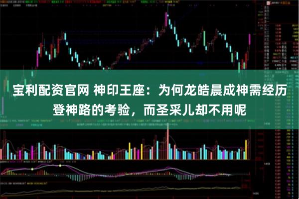 宝利配资官网 神印王座：为何龙皓晨成神需经历登神路的考验，而圣采儿却不用呢