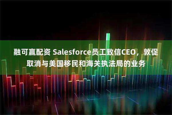 融可赢配资 Salesforce员工致信CEO，敦促取消与美国移民和海关执法局的业务